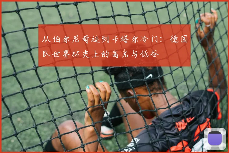 从伯尔尼奇迹到卡塔尔冷门:德国队世界杯史上的高光与低谷
