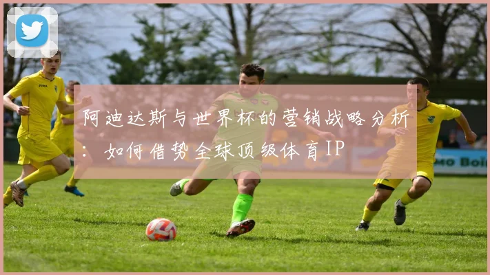阿迪达斯与世界杯的营销战略分析：如何借势全球顶级体育IP