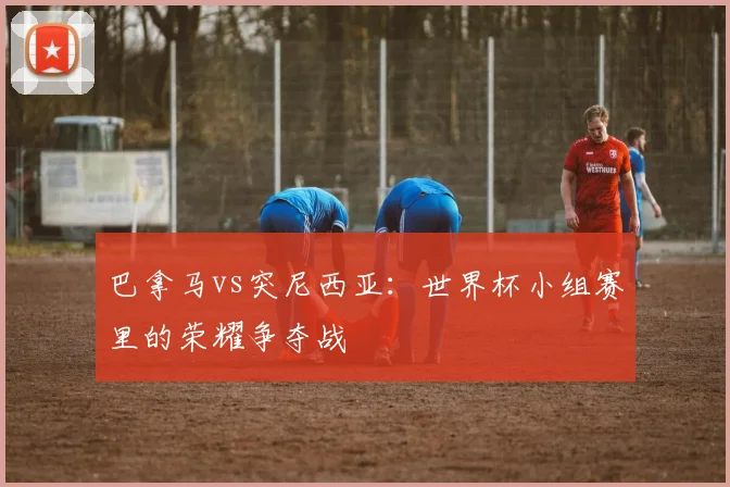 巴拿马vs突尼西亚：世界杯小组赛里的荣耀争夺战