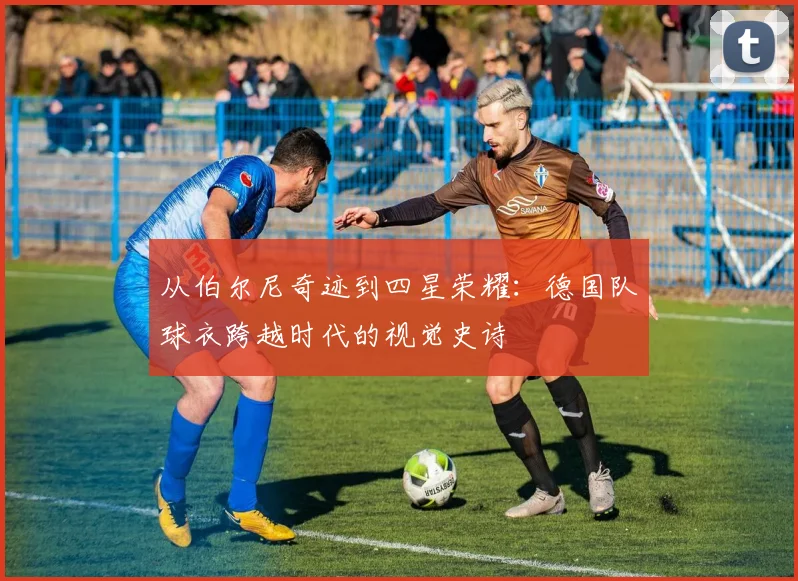 从伯尔尼奇迹到四星荣耀:德国队球衣跨越时代的视觉史诗