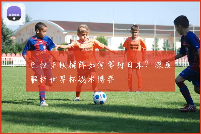 巴拉圭铁桶阵如何零封日本？深度解析世界杯战术博弈