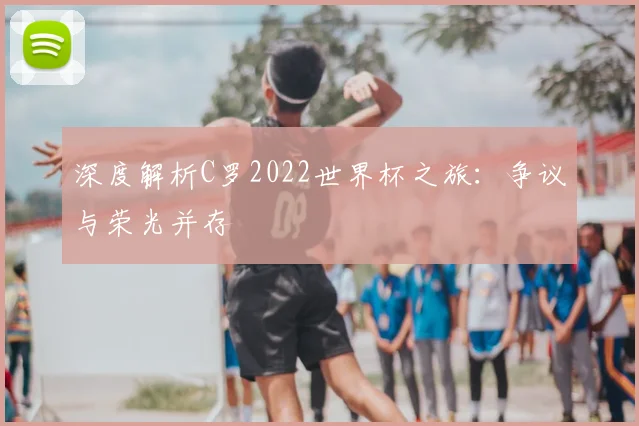 深度解析C罗2022世界杯之旅：争议与荣光并存