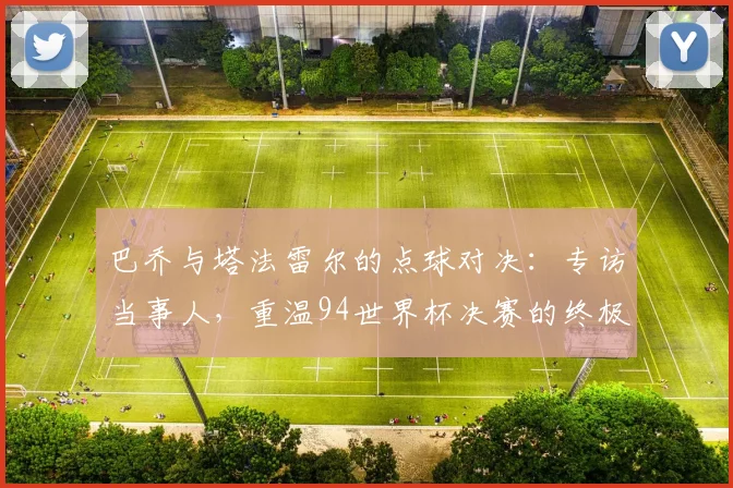 巴乔与塔法雷尔的点球对决：专访当事人，重温94世界杯决赛的终极瞬间
