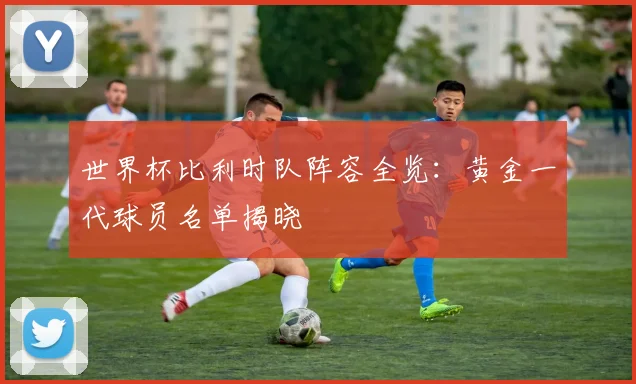 世界杯比利时队阵容全览:黄金一代球员名单揭晓