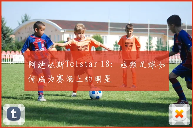 阿迪达斯Telstar 18：这颗足球如何成为赛场上的明星