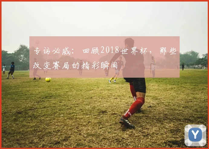 专访必威:回顾2018世界杯,那些改变赛局的精彩瞬间