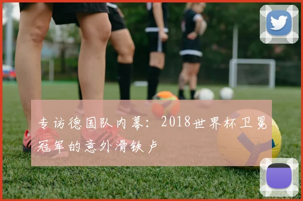 专访德国队内幕:2018世界杯卫冕冠军的意外滑铁卢