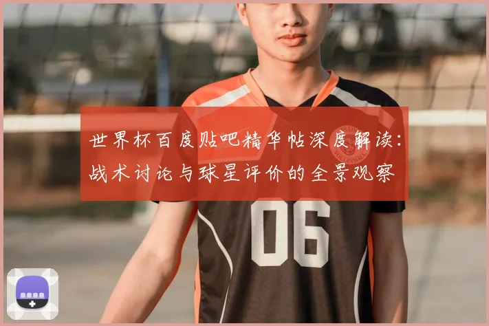 世界杯百度贴吧精华帖深度解读：战术讨论与球星评价的全景观察