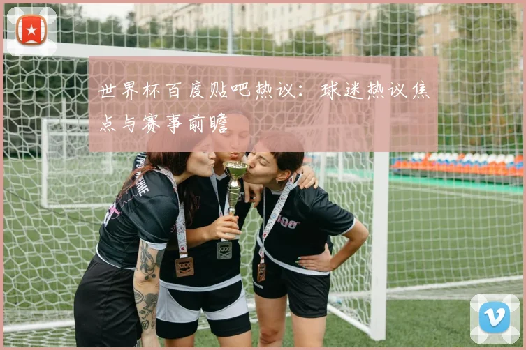 世界杯百度贴吧热议：球迷热议焦点与赛事前瞻