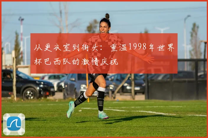 从更衣室到街头:重温1998年世界杯巴西队的激情庆祝
