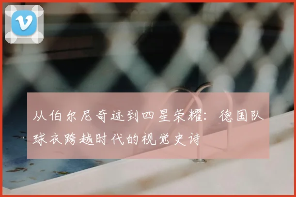 从伯尔尼奇迹到四星荣耀:德国队球衣跨越时代的视觉史诗