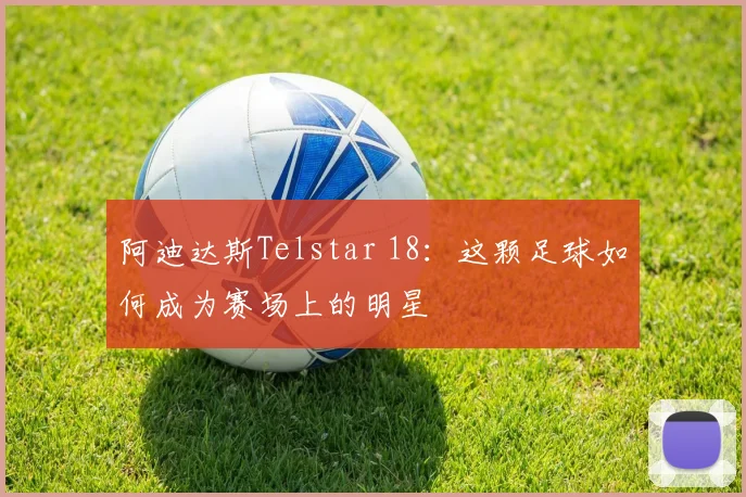 阿迪达斯Telstar 18：这颗足球如何成为赛场上的明星