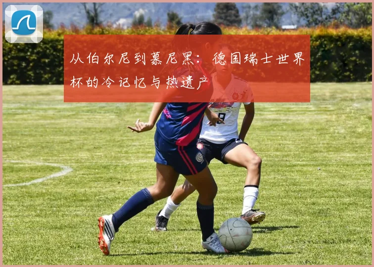 从伯尔尼到慕尼黑:德国瑞士世界杯的冷记忆与热遗产