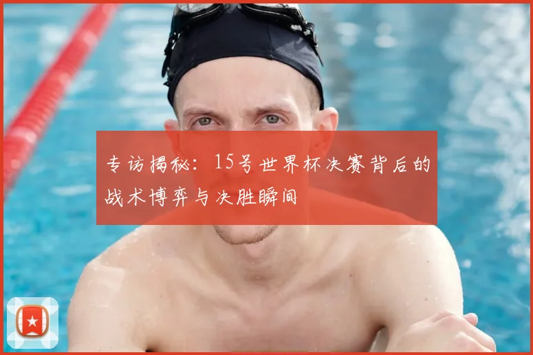 专访揭秘:15号世界杯决赛背后的战术博弈与决胜瞬间