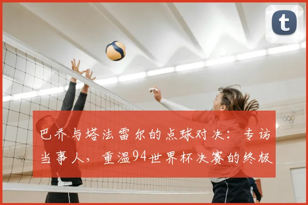 巴乔与塔法雷尔的点球对决：专访当事人，重温94世界杯决赛的终极瞬间