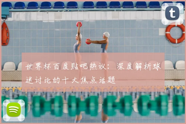 世界杯百度贴吧热议:深度解析球迷讨论的十大焦点话题