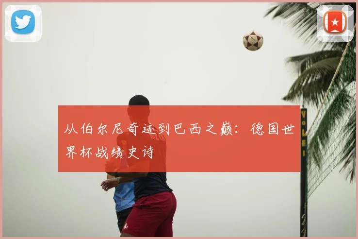 从伯尔尼奇迹到巴西之巅:德国世界杯战绩史诗