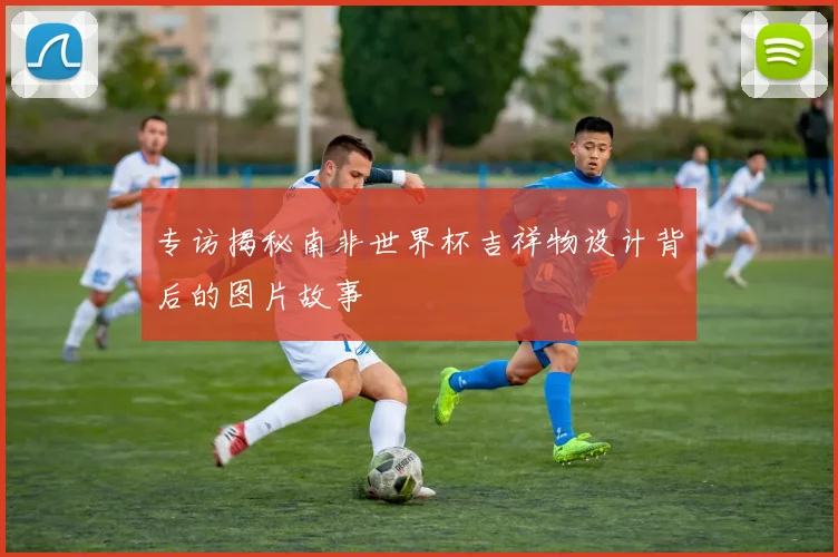 专访揭秘南非世界杯吉祥物设计背后的图片故事