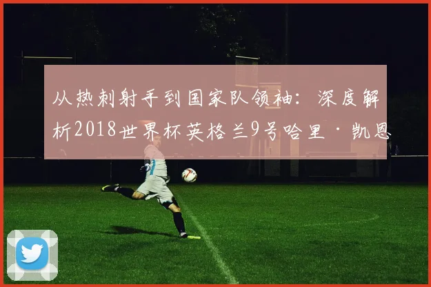 从热刺射手到国家队领袖:深度解析2018世界杯英格兰9号哈里·凯恩