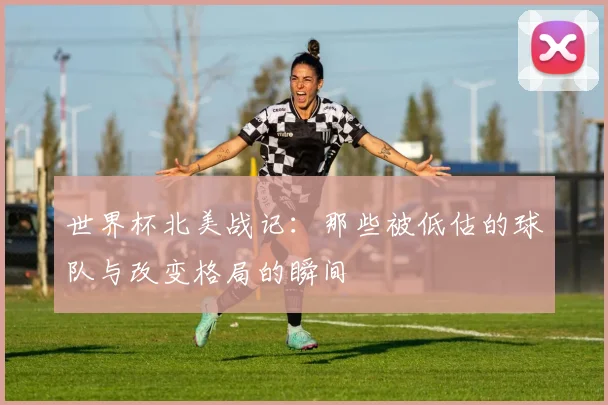 世界杯北美战记：那些被低估的球队与改变格局的瞬间