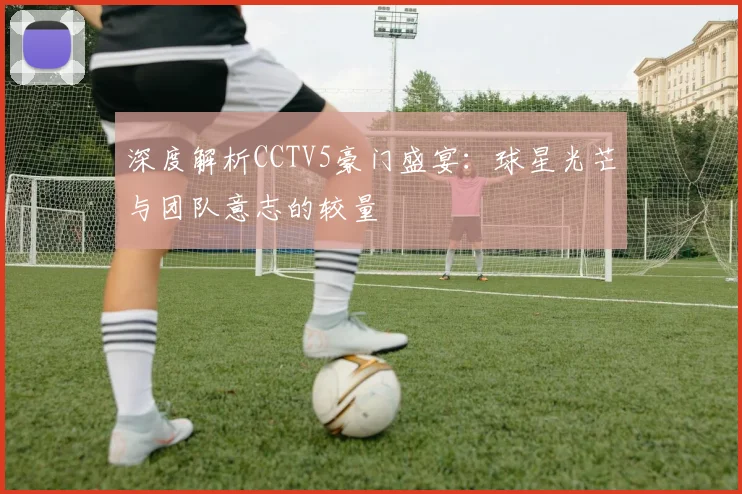 深度解析CCTV5豪门盛宴：球星光芒与团队意志的较量
