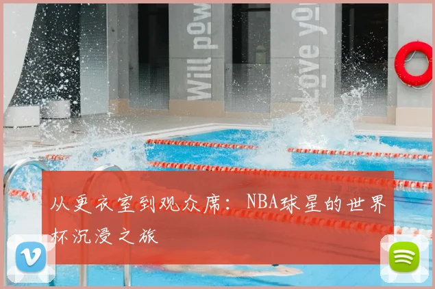 从更衣室到观众席:NBA球星的世界杯沉浸之旅
