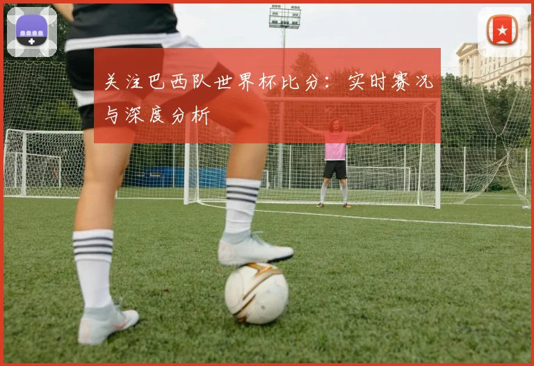 关注巴西队世界杯比分：实时赛况与深度分析